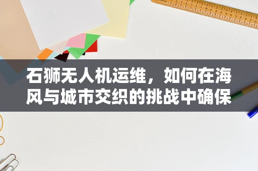 石狮无人机运维，如何在海风与城市交织的挑战中确保飞行安全？