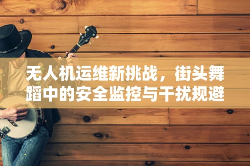 无人机运维新挑战，街头舞蹈中的安全监控与干扰规避