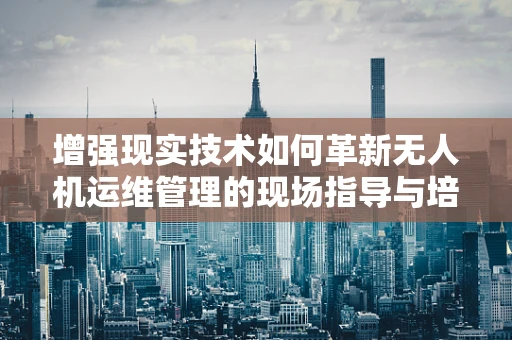 增强现实技术如何革新无人机运维管理的现场指导与培训？