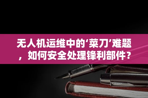 无人机运维中的‘菜刀’难题，如何安全处理锋利部件？