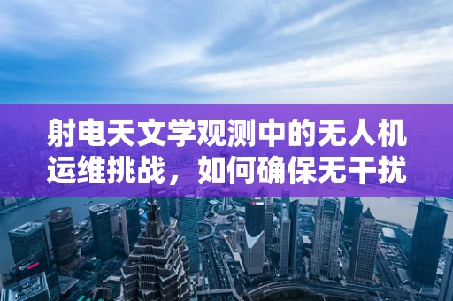 射电天文学观测中的无人机运维挑战，如何确保无干扰的空中平台？