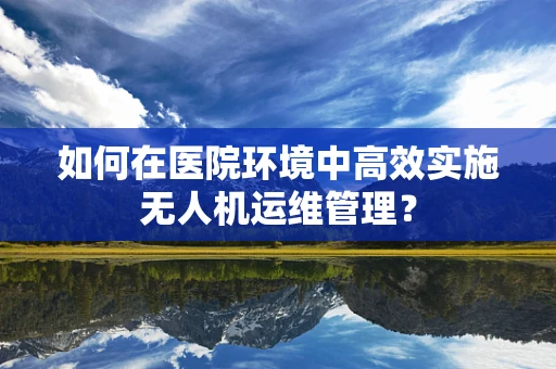 如何在医院环境中高效实施无人机运维管理？