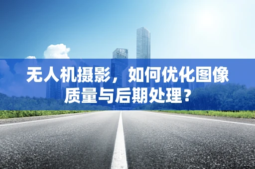 无人机摄影，如何优化图像质量与后期处理？