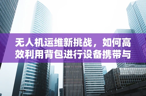 无人机运维新挑战，如何高效利用背包进行设备携带与维护？