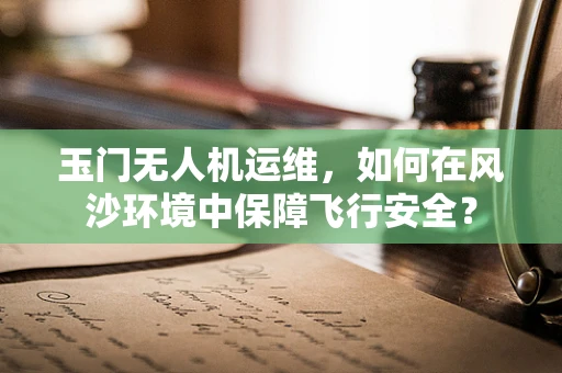 玉门无人机运维，如何在风沙环境中保障飞行安全？