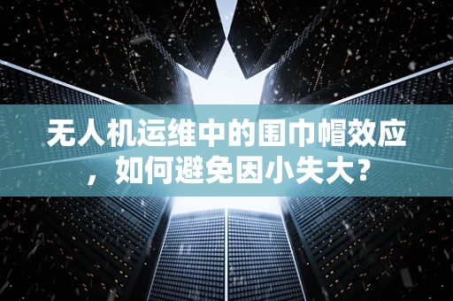 无人机运维中的围巾帽效应，如何避免因小失大？