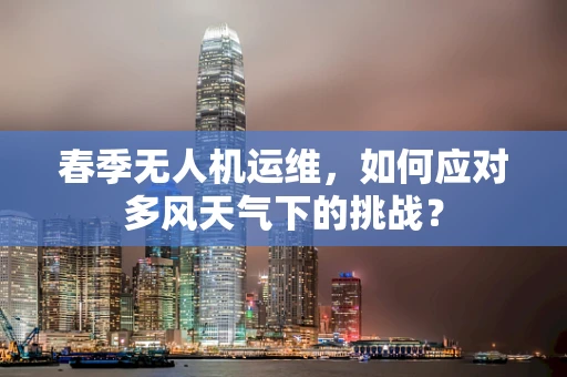 春季无人机运维，如何应对多风天气下的挑战？