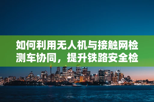 如何利用无人机与接触网检测车协同，提升铁路安全检测效率？