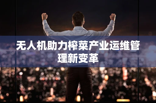 无人机助力榨菜产业运维管理新变革