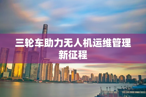 三轮车助力无人机运维管理新征程