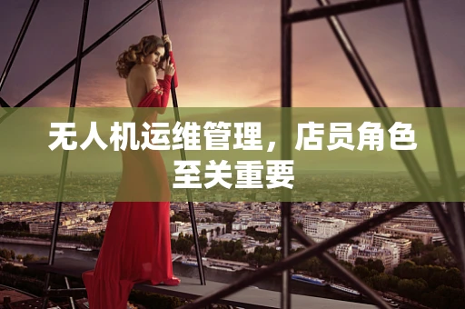 无人机运维管理，店员角色至关重要