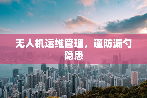 无人机运维管理，谨防漏勺隐患