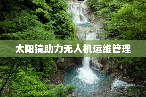 太阳镜助力无人机运维管理