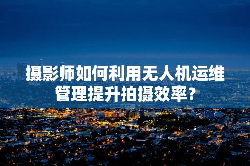 摄影师如何利用无人机运维管理提升拍摄效率？