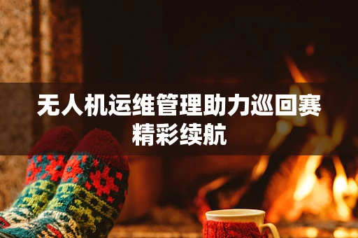无人机运维管理助力巡回赛精彩续航