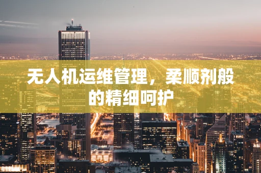 无人机运维管理，柔顺剂般的精细呵护