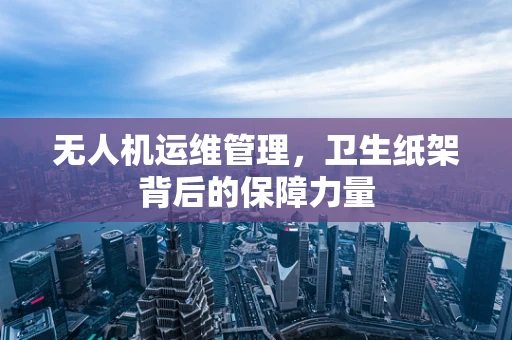 无人机运维管理，卫生纸架背后的保障力量