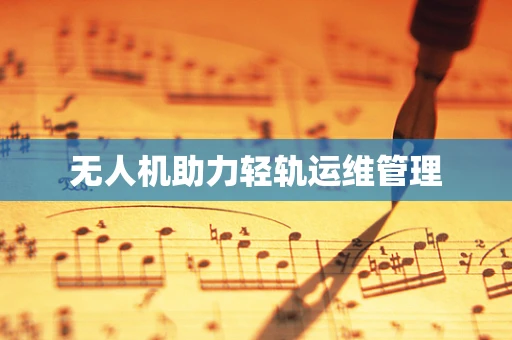 无人机助力轻轨运维管理