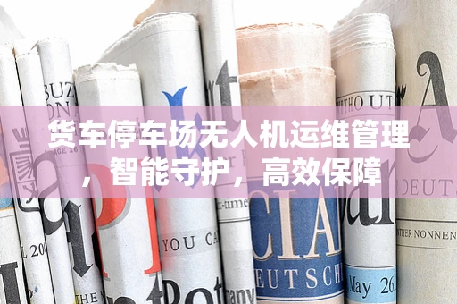 货车停车场无人机运维管理，智能守护，高效保障
