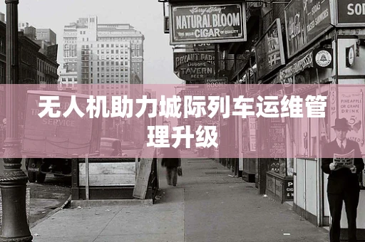 无人机助力城际列车运维管理升级