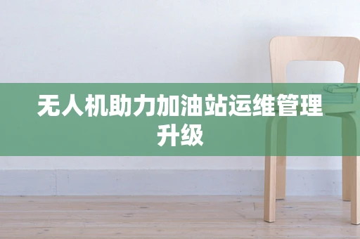 无人机助力加油站运维管理升级