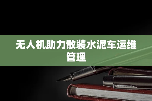 无人机助力散装水泥车运维管理