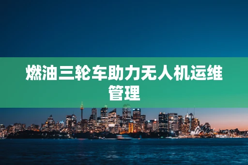 燃油三轮车助力无人机运维管理