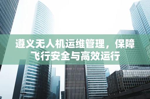 遵义无人机运维管理，保障飞行安全与高效运行