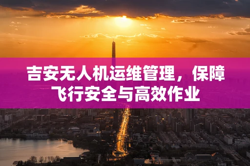 吉安无人机运维管理，保障飞行安全与高效作业