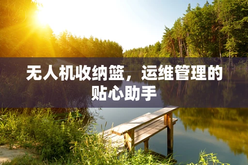 无人机收纳篮，运维管理的贴心助手