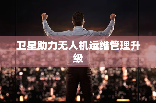 卫星助力无人机运维管理升级