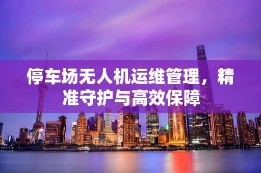 停车场无人机运维管理，精准守护与高效保障