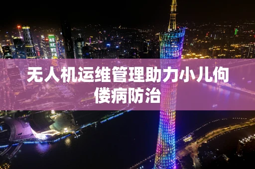 无人机运维管理助力小儿佝偻病防治