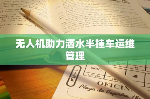 无人机助力洒水半挂车运维管理