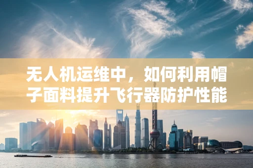 无人机运维中，如何利用帽子面料提升飞行器防护性能？