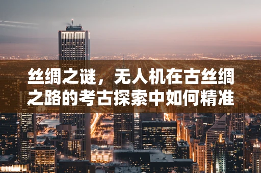 丝绸之谜，无人机在古丝绸之路的考古探索中如何精准运维？