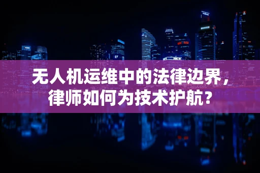 无人机运维中的法律边界，律师如何为技术护航？