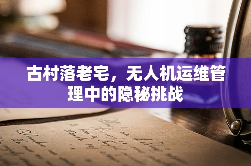 古村落老宅，无人机运维管理中的隐秘挑战
