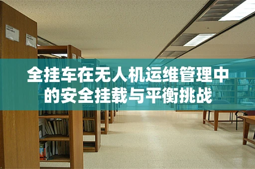 全挂车在无人机运维管理中的安全挂载与平衡挑战