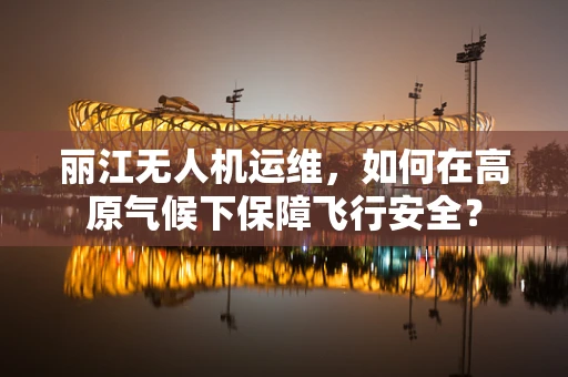 丽江无人机运维，如何在高原气候下保障飞行安全？