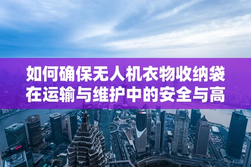 如何确保无人机衣物收纳袋在运输与维护中的安全与高效？