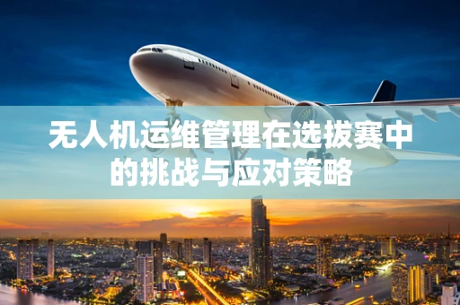 无人机运维管理在选拔赛中的挑战与应对策略