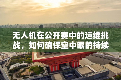 无人机在公开赛中的运维挑战，如何确保空中眼的持续稳定？