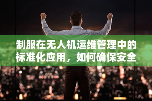 制服在无人机运维管理中的标准化应用，如何确保安全与专业？