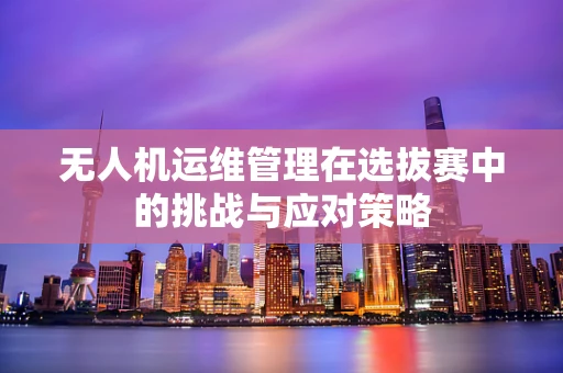 无人机运维管理在选拔赛中的挑战与应对策略