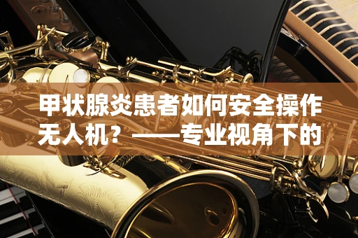 甲状腺炎患者如何安全操作无人机？——专业视角下的健康考量