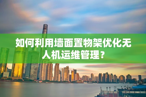 如何利用墙面置物架优化无人机运维管理？