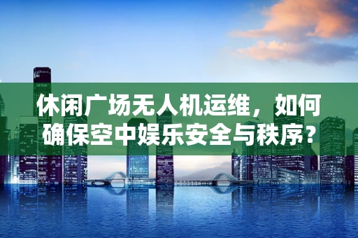 休闲广场无人机运维，如何确保空中娱乐安全与秩序？