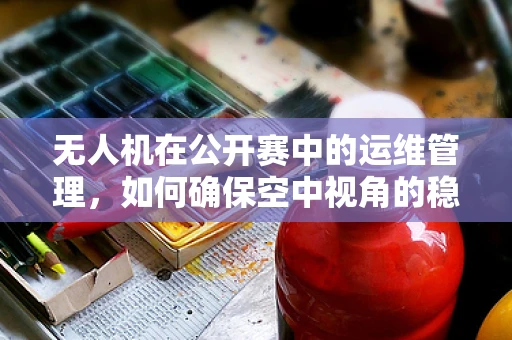 无人机在公开赛中的运维管理，如何确保空中视角的稳定与安全？