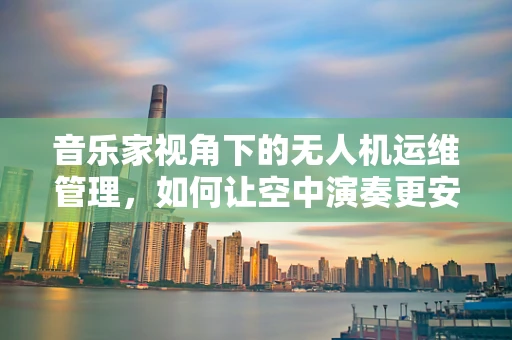 音乐家视角下的无人机运维管理，如何让空中演奏更安全？